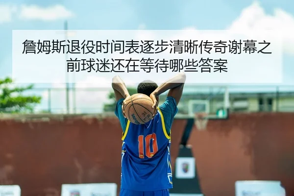 詹姆斯退役时间表逐步清晰传奇谢幕之前球迷还在等待哪些答案
